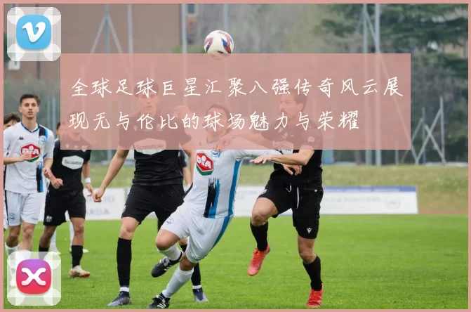全球足球巨星汇聚八强传奇风云展现无与伦比的球场魅力与荣耀