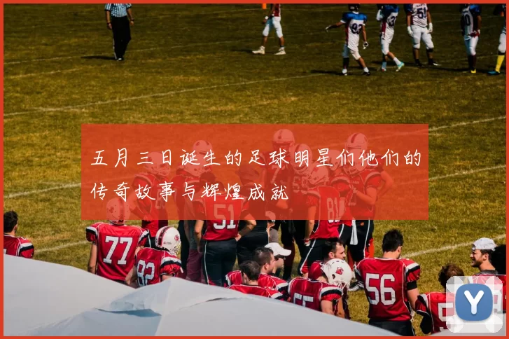 五月三日诞生的足球明星们他们的传奇故事与辉煌成就