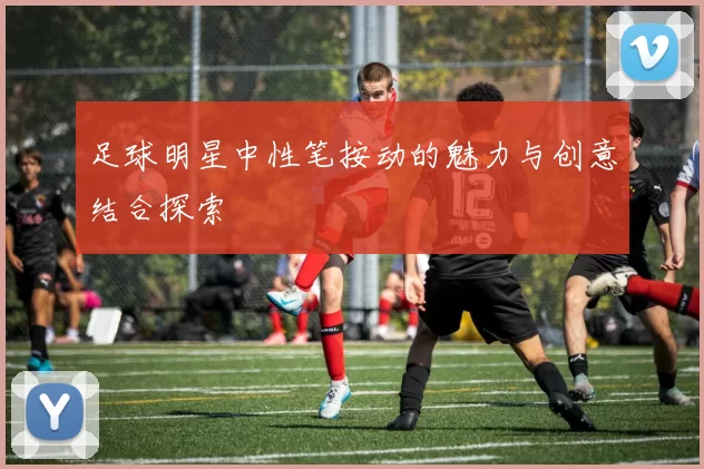 足球明星中性笔按动的魅力与创意结合探索