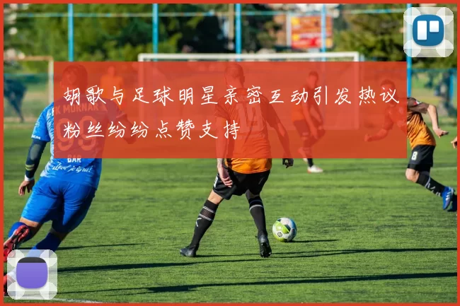 胡歌与足球明星亲密互动引发热议粉丝纷纷点赞支持