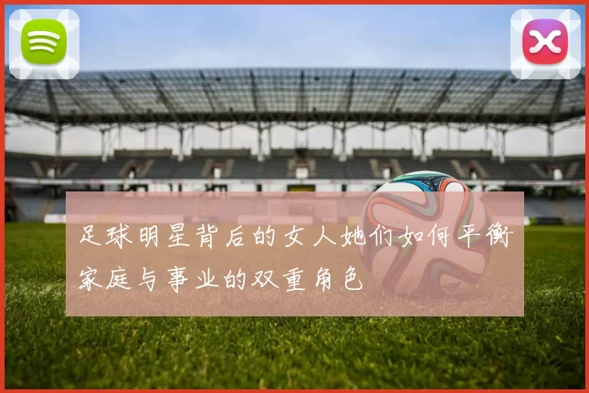 足球明星背后的女人她们如何平衡家庭与事业的双重角色