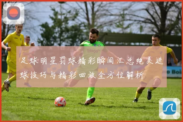 足球明星罚球精彩瞬间汇总绝美进球技巧与精彩回放全方位解析