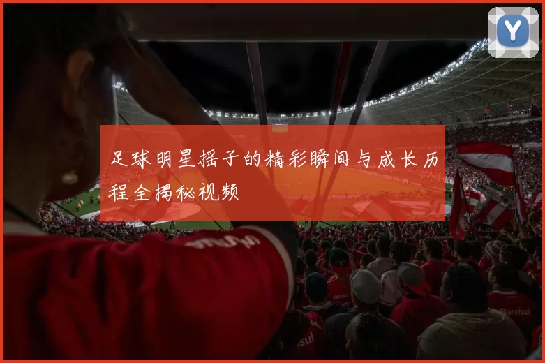 足球明星摇子的精彩瞬间与成长历程全揭秘视频