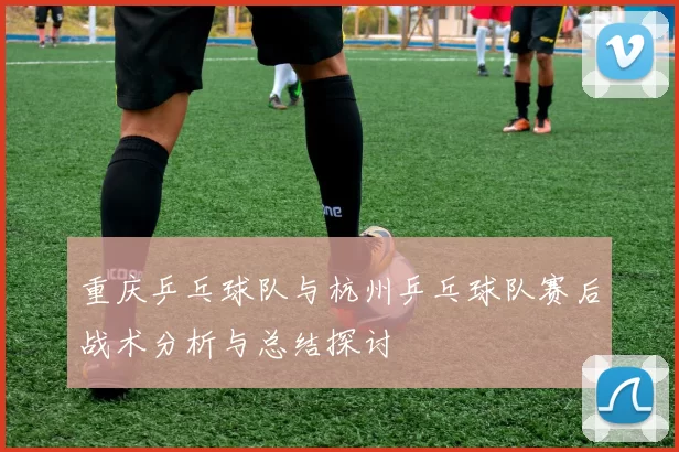 重庆乒乓球队与杭州乒乓球队赛后战术分析与总结探讨