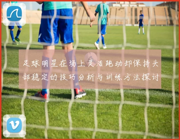 足球明星在场上灵活跑动却保持头部稳定的技巧分析与训练方法探讨