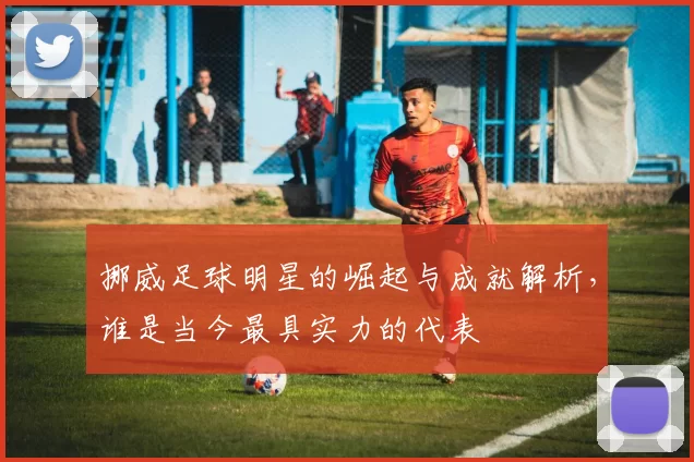 挪威足球明星的崛起与成就解析，谁是当今最具实力的代表