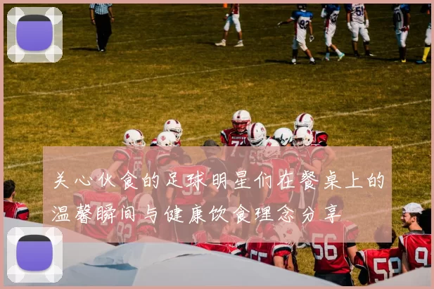 关心伙食的足球明星们在餐桌上的温馨瞬间与健康饮食理念分享