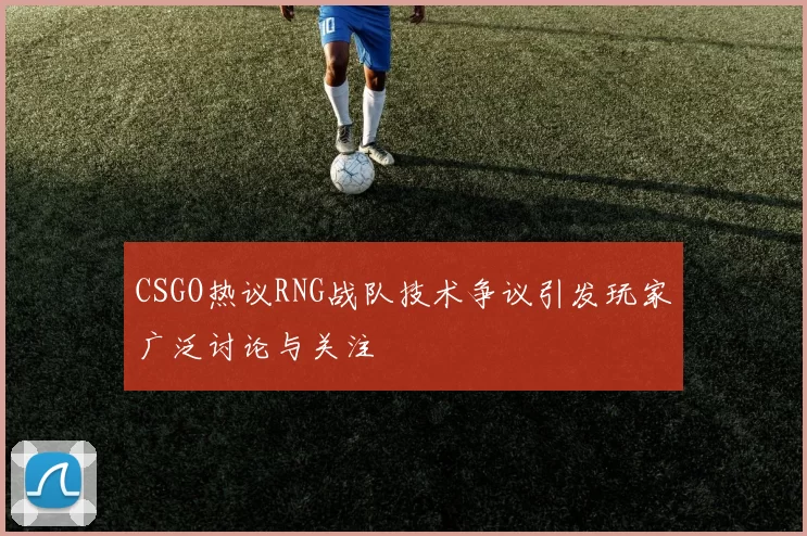 CSGO热议RNG战队技术争议引发玩家广泛讨论与关注