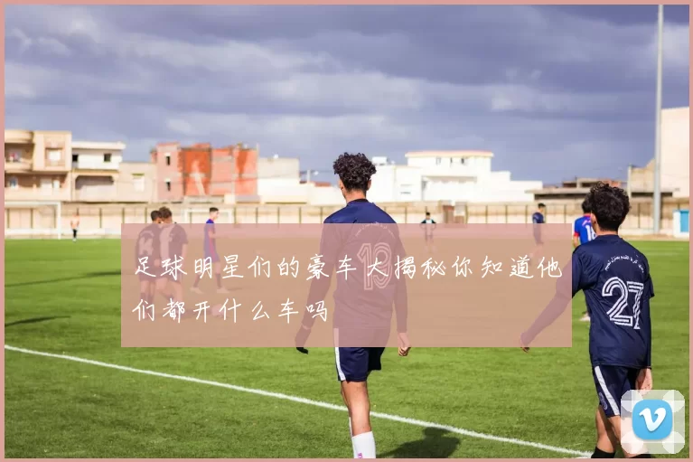 足球明星们的豪车大揭秘你知道他们都开什么车吗