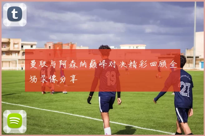 曼联与阿森纳巅峰对决精彩回顾全场录像分享