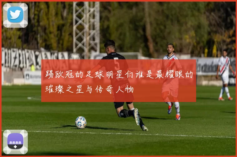 踢欧冠的足球明星们谁是最耀眼的璀璨之星与传奇人物
