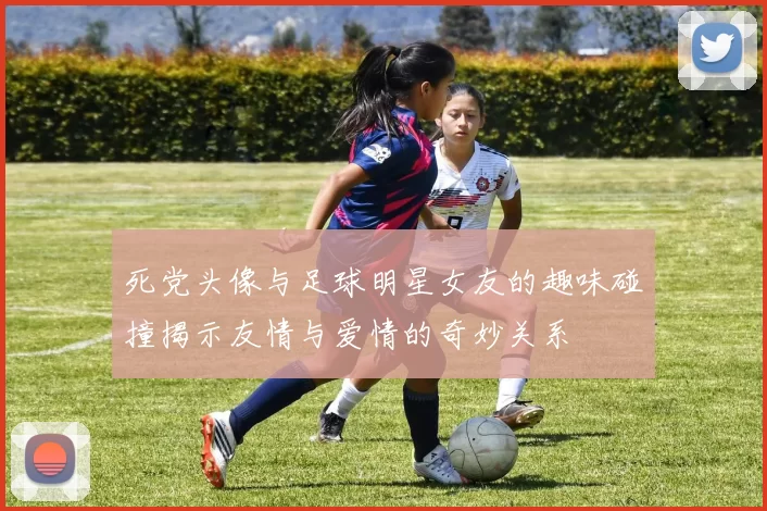死党头像与足球明星女友的趣味碰撞揭示友情与爱情的奇妙关系