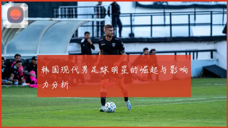 韩国现代男足球明星的崛起与影响力分析