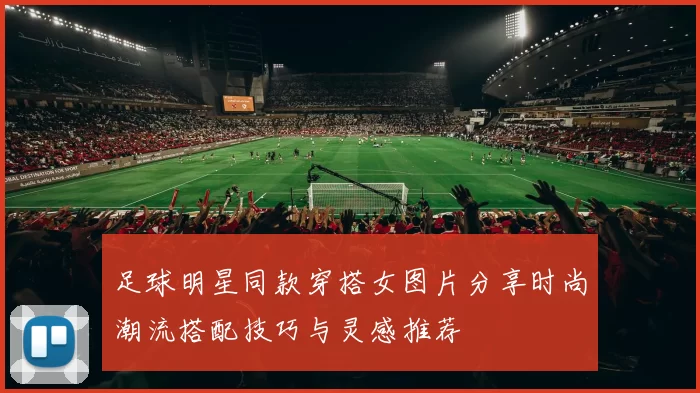 足球明星同款穿搭女图片分享时尚潮流搭配技巧与灵感推荐