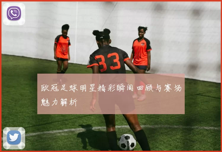 欧冠足球明星精彩瞬间回顾与赛场魅力解析