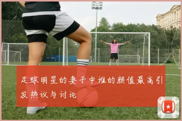 足球明星的妻子中谁的颜值最高引发热议与讨论