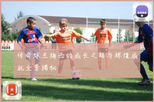 传奇球王梅西的成长之路与辉煌成就全景揭秘