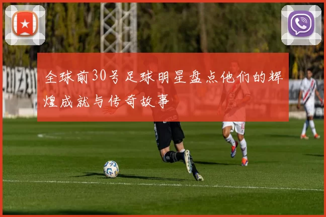 全球前30号足球明星盘点他们的辉煌成就与传奇故事